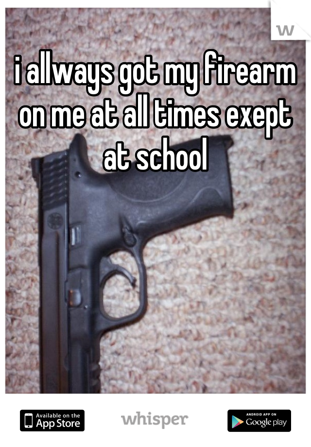 i allways got my firearm on me at all times exept at school