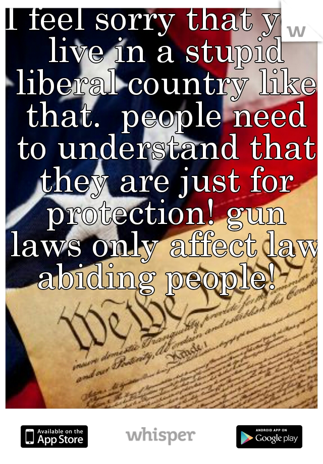 I feel sorry that you live in a stupid liberal country like that.  people need to understand that they are just for protection! gun laws only affect law abiding people!  