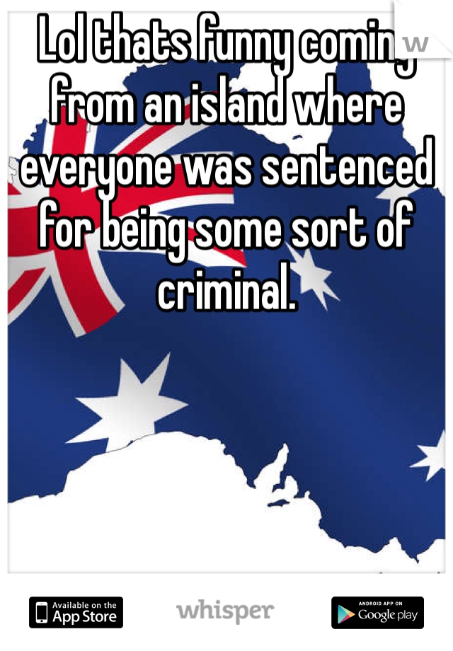 Lol thats funny coming from an island where everyone was sentenced for being some sort of criminal.