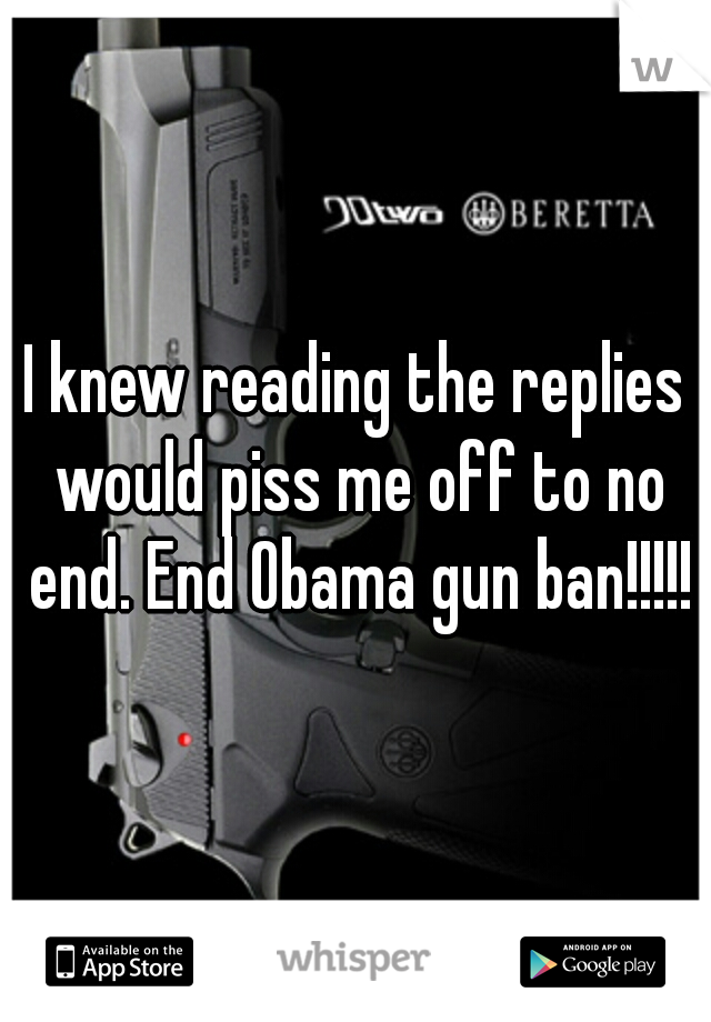 I knew reading the replies would piss me off to no end. End Obama gun ban!!!!!