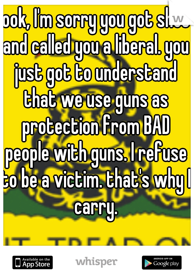 look, I'm sorry you got shot and called you a liberal. you just got to understand that we use guns as protection from BAD people with guns. I refuse to be a victim. that's why I carry.