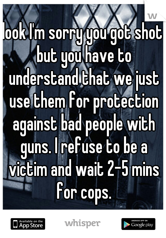 look I'm sorry you got shot but you have to understand that we just use them for protection against bad people with guns. I refuse to be a victim and wait 2-5 mins for cops.