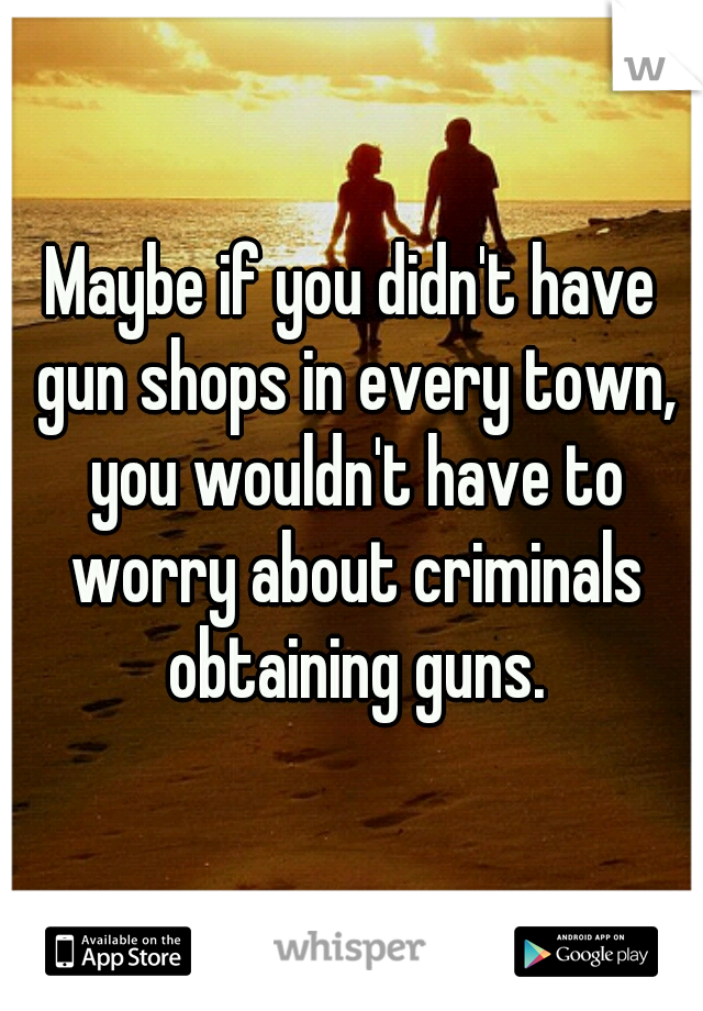 Maybe if you didn't have gun shops in every town, you wouldn't have to worry about criminals obtaining guns.