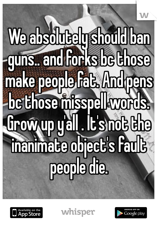 We absolutely should ban guns.. and forks bc those make people fat. And pens bc those misspell words. Grow up y'all . It's not the inanimate object's fault people die.  