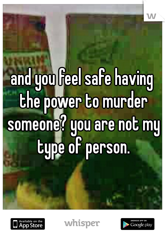 and you feel safe having the power to murder someone? you are not my type of person.