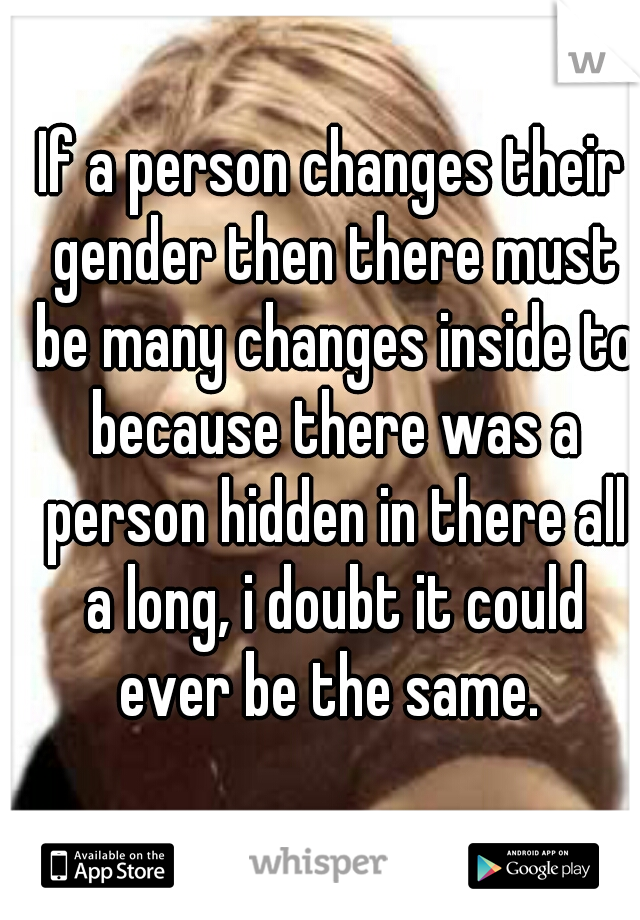 If a person changes their gender then there must be many changes inside to because there was a person hidden in there all a long, i doubt it could ever be the same. 