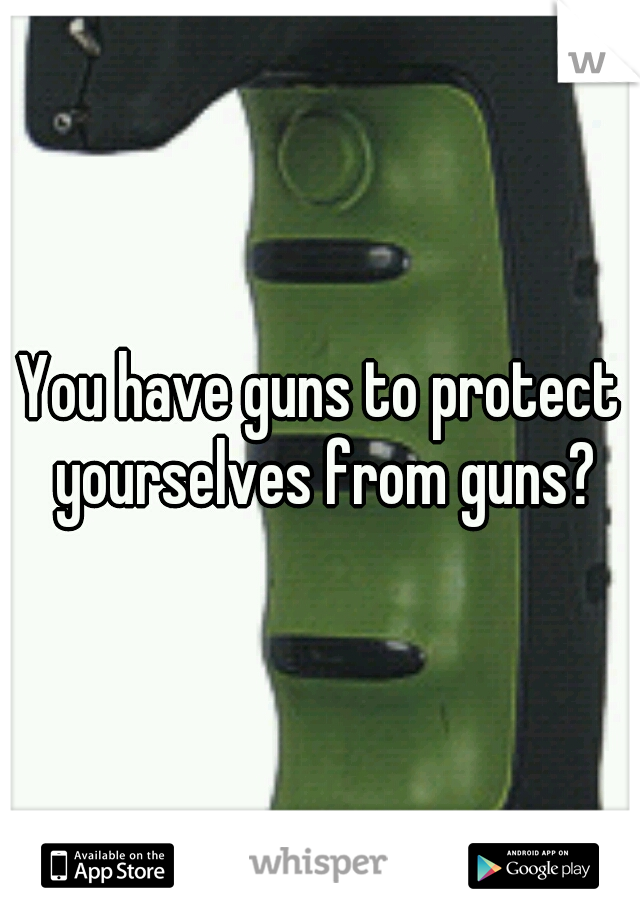 You have guns to protect yourselves from guns?