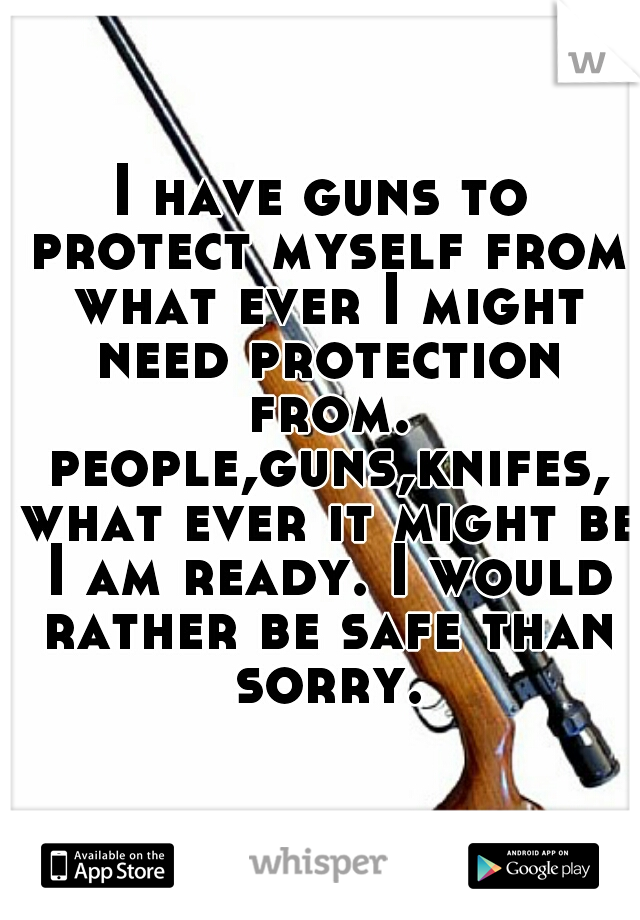 I have guns to protect myself from what ever I might need protection from. people,guns,knifes, what ever it might be I am ready. I would rather be safe than sorry.