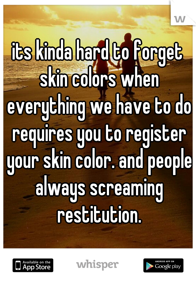 its kinda hard to forget skin colors when everything we have to do requires you to register your skin color. and people always screaming restitution.
