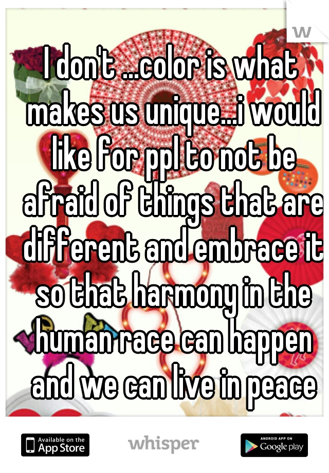I don't ...color is what makes us unique...i would like for ppl to not be afraid of things that are different and embrace it so that harmony in the human race can happen and we can live in peace