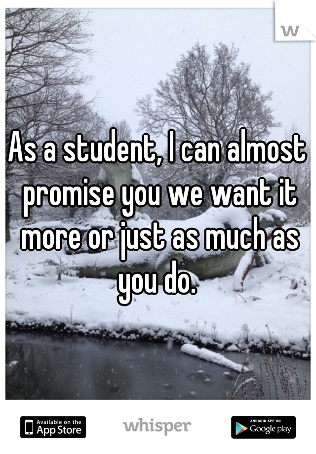 As a student, I can almost promise you we want it more or just as much as you do. 