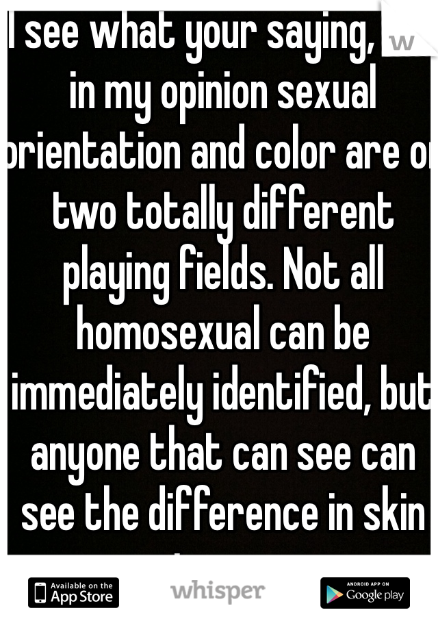 I see what your saying, but in my opinion sexual orientation and color are on two totally different playing fields. Not all homosexual can be immediately identified, but anyone that can see can see the difference in skin tones.