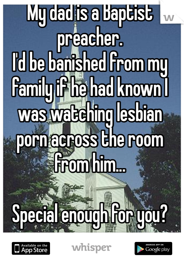 My dad is a Baptist preacher. 
I'd be banished from my family if he had known I was watching lesbian porn across the room from him...

Special enough for you? 