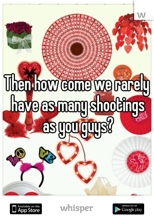 Then how come we rarely have as many shootings as you guys?