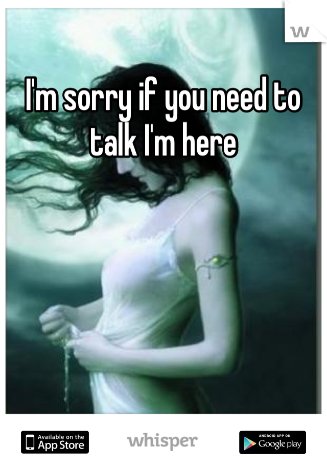 I'm sorry if you need to talk I'm here