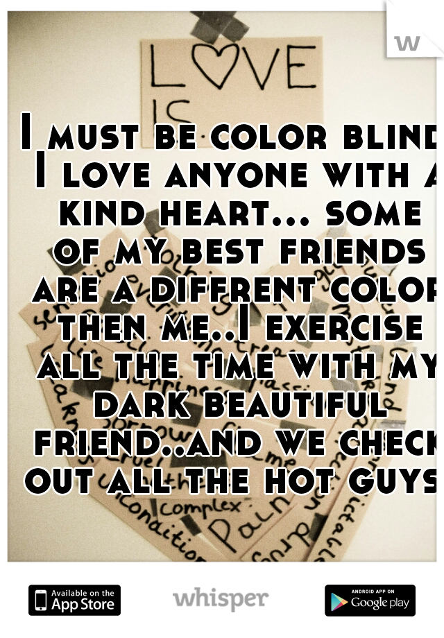 I must be color blind I love anyone with a kind heart... some of my best friends are a diffrent color then me..I exercise all the time with my dark beautiful friend..and we check out all the hot guys 