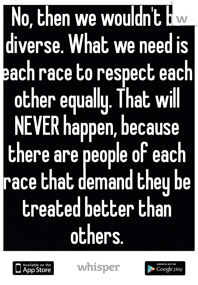No, then we wouldn't be diverse. What we need is each race to respect each other equally. That will NEVER happen, because there are people of each race that demand they be treated better than others. 