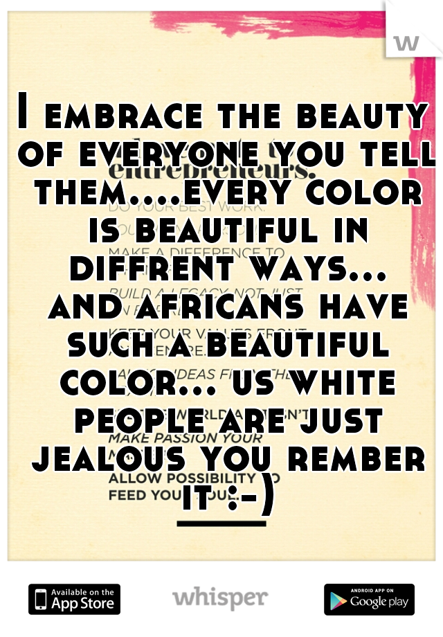 I embrace the beauty of everyone you tell them....every color is beautiful in diffrent ways... and africans have such a beautiful color... us white people are just jealous you rember it :-)
