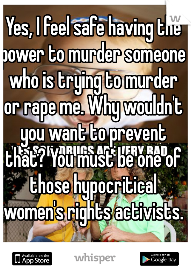 Yes, I feel safe having the power to murder someone who is trying to murder or rape me. Why wouldn't you want to prevent that? You must be one of those hypocritical women's rights activists.