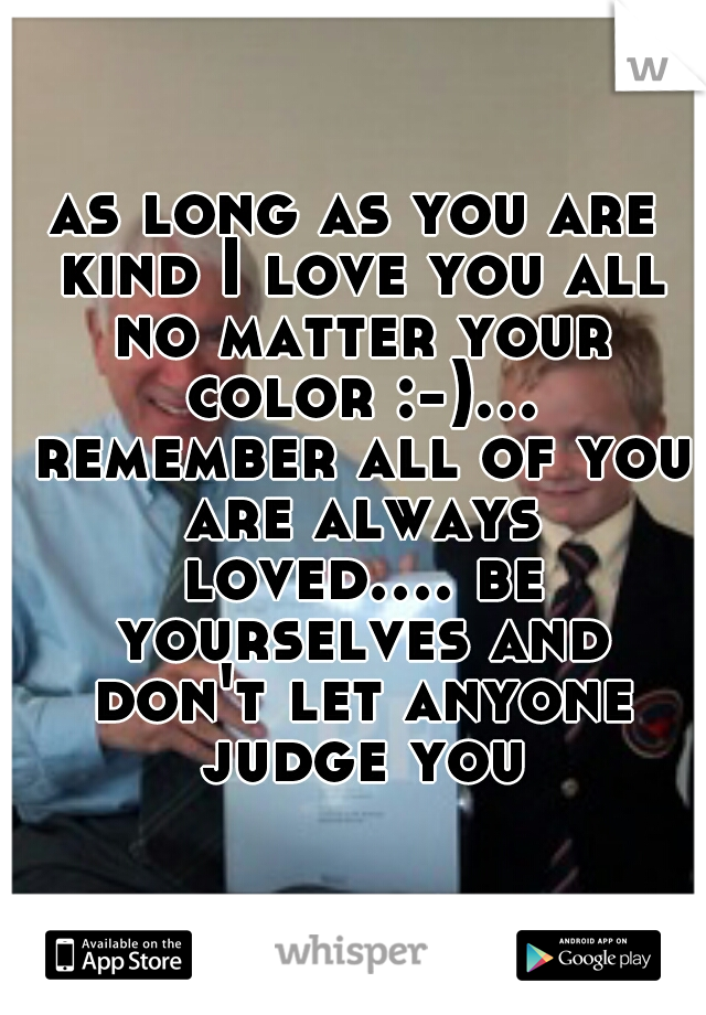 as long as you are kind I love you all no matter your color :-)... remember all of you are always loved.... be yourselves and don't let anyone judge you