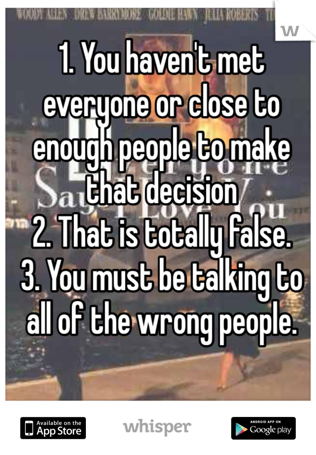1. You haven't met everyone or close to enough people to make that decision
2. That is totally false.
3. You must be talking to all of the wrong people.