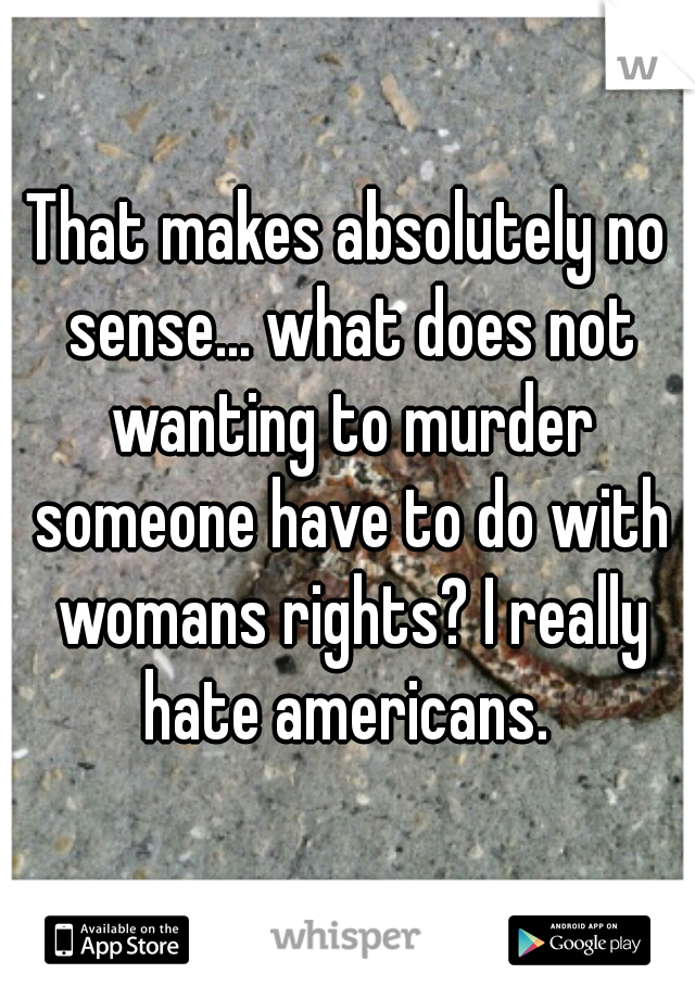 That makes absolutely no sense... what does not wanting to murder someone have to do with womans rights? I really hate americans. 