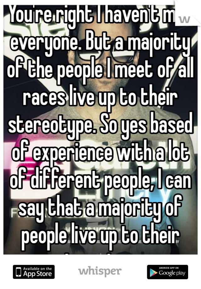 You're right I haven't met everyone. But a majority of the people I meet of all races live up to their stereotype. So yes based of experience with a lot of different people, I can say that a majority of people live up to their stereotype. 