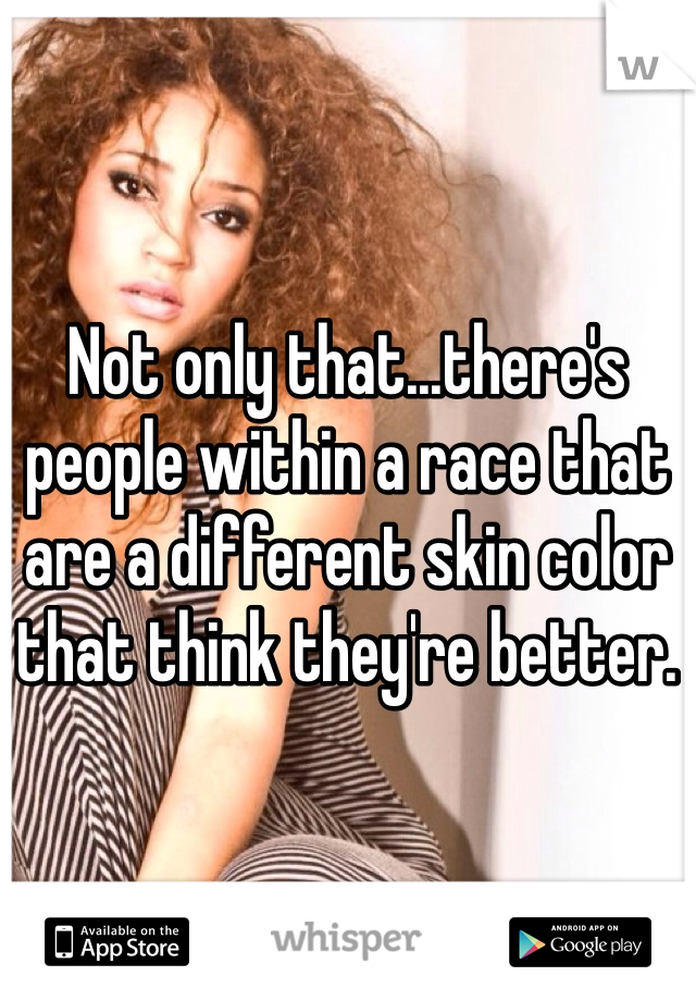 Not only that...there's people within a race that are a different skin color that think they're better. 