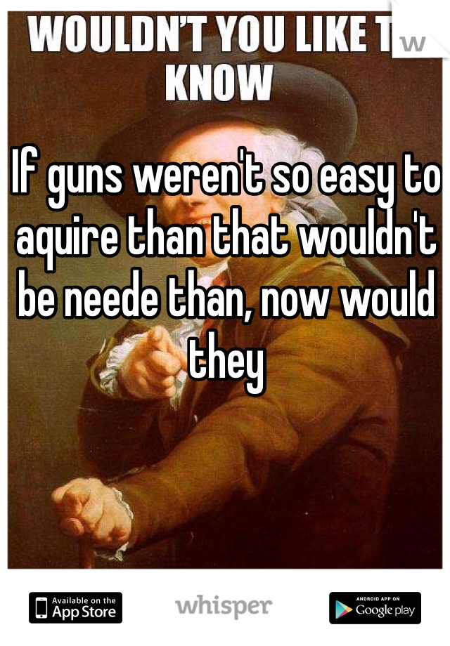 If guns weren't so easy to aquire than that wouldn't be neede than, now would they 