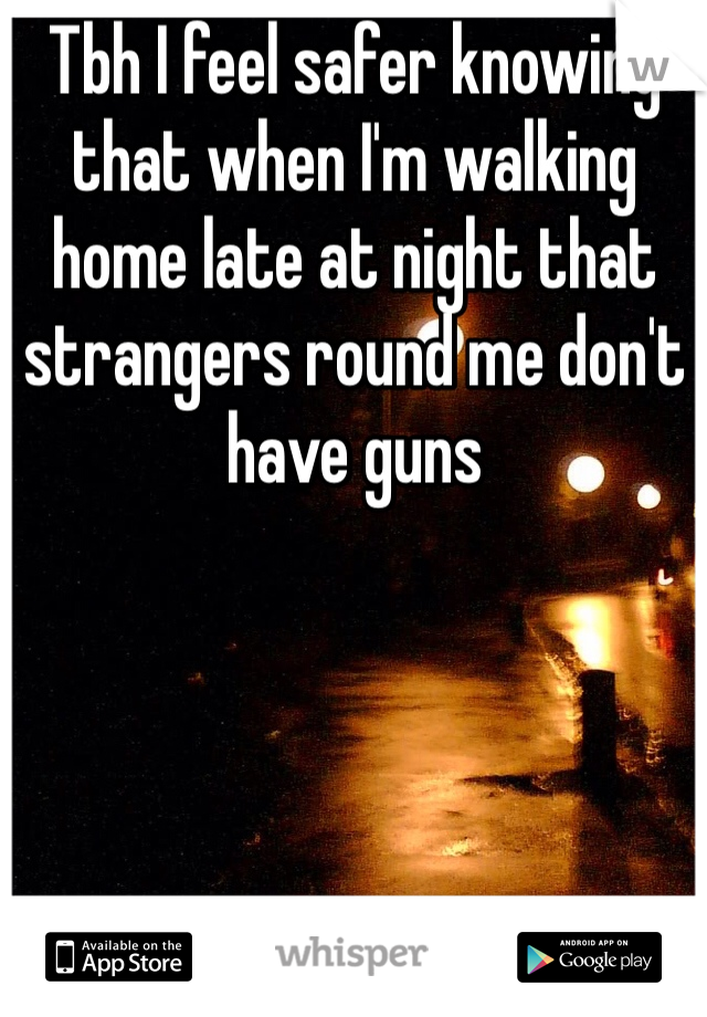 Tbh I feel safer knowing that when I'm walking home late at night that strangers round me don't have guns