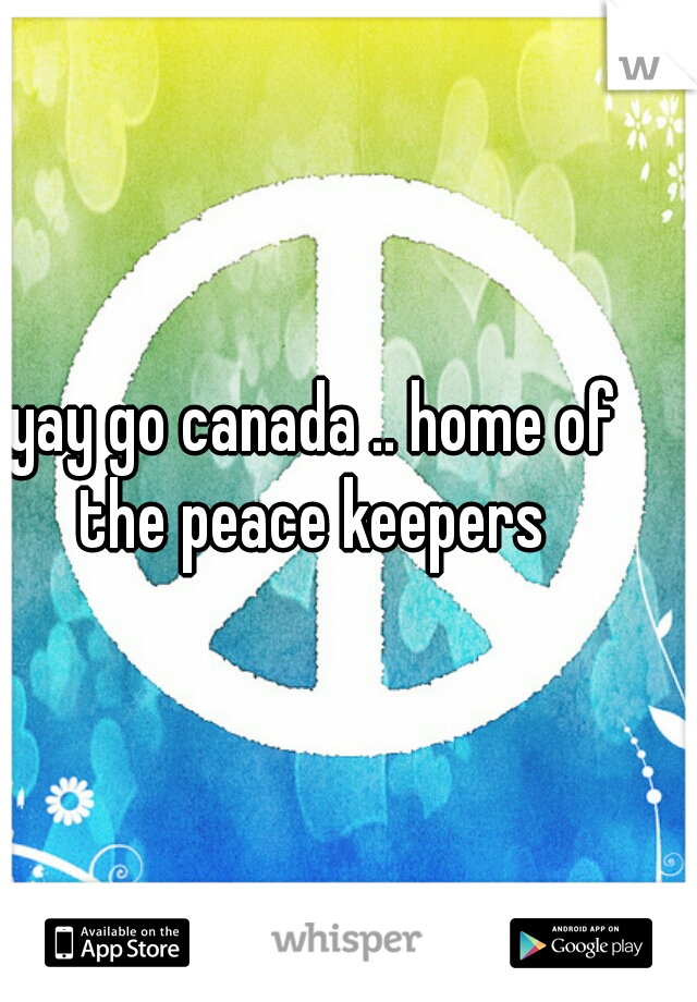 yay go canada .. home of the peace keepers 