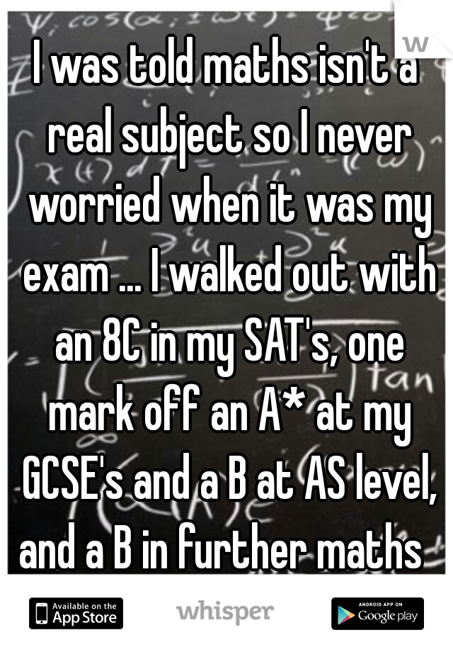 I was told maths isn't a real subject so I never worried when it was my exam ... I walked out with an 8C in my SAT's, one mark off an A* at my GCSE's and a B at AS level, and a B in further maths  