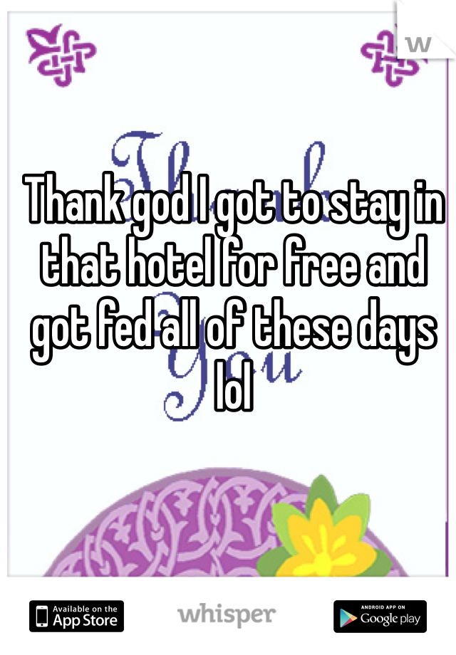 Thank god I got to stay in that hotel for free and got fed all of these days lol