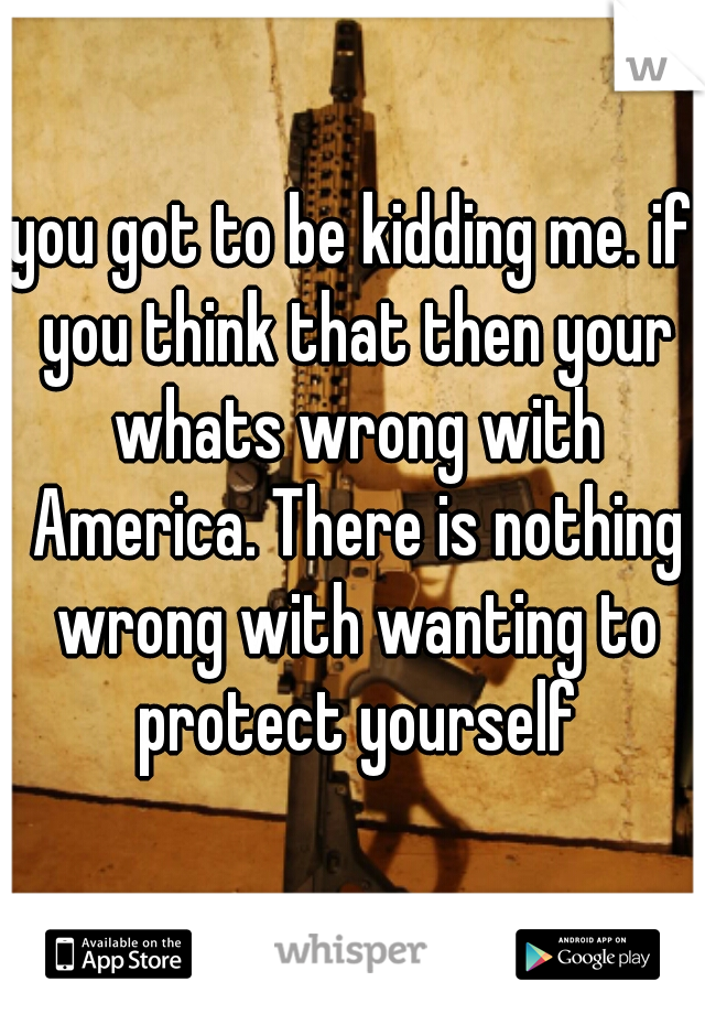 you got to be kidding me. if you think that then your whats wrong with America. There is nothing wrong with wanting to protect yourself