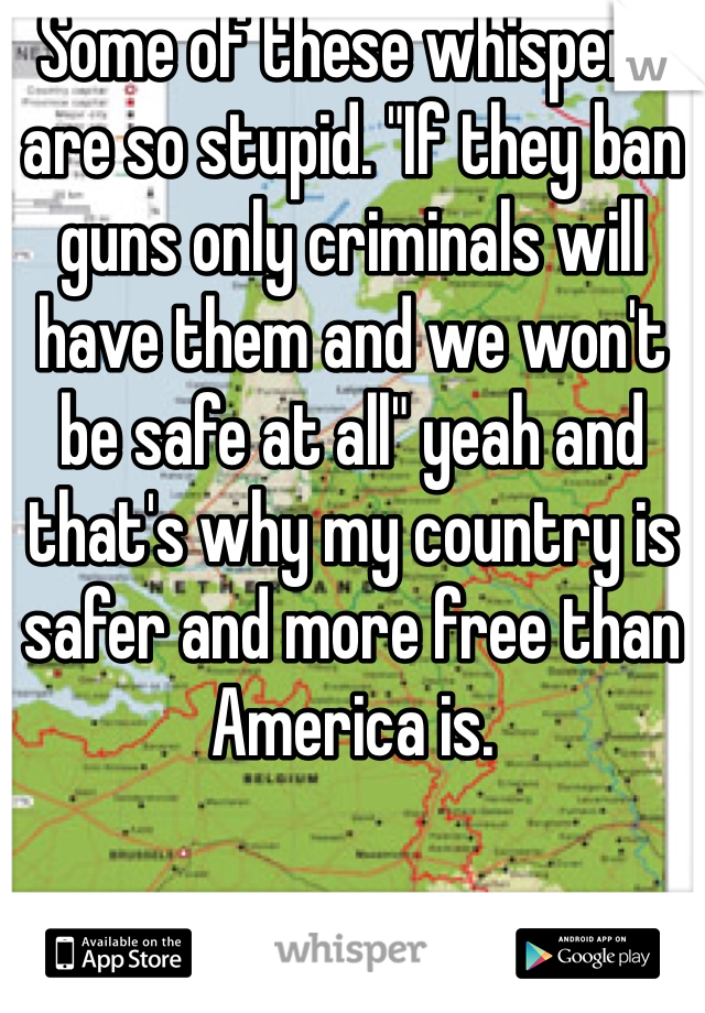 Some of these whispers are so stupid. "If they ban guns only criminals will have them and we won't be safe at all" yeah and that's why my country is safer and more free than America is. 