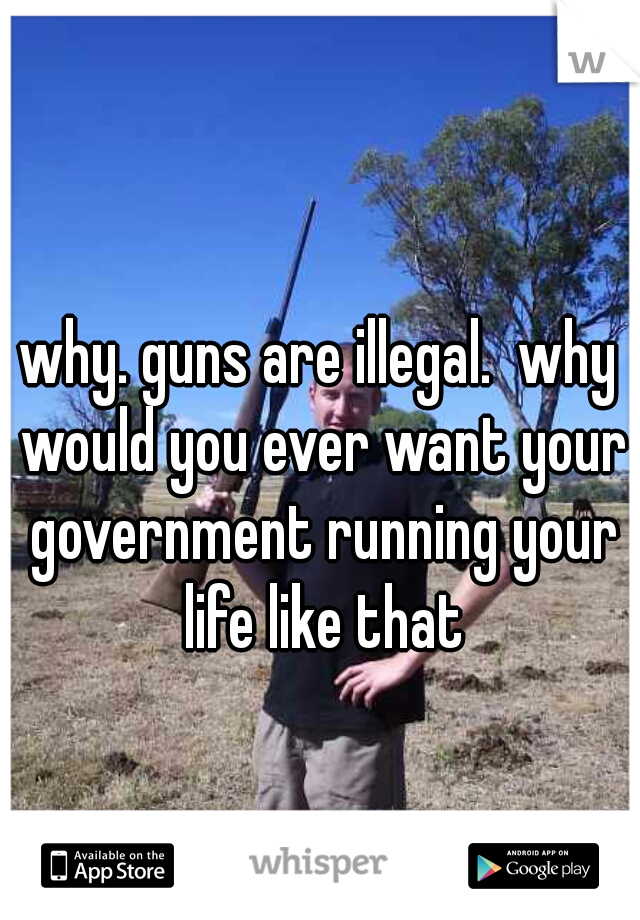 why. guns are illegal.  why would you ever want your government running your life like that