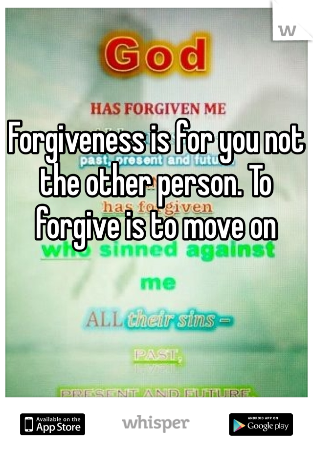 Forgiveness is for you not the other person. To forgive is to move on