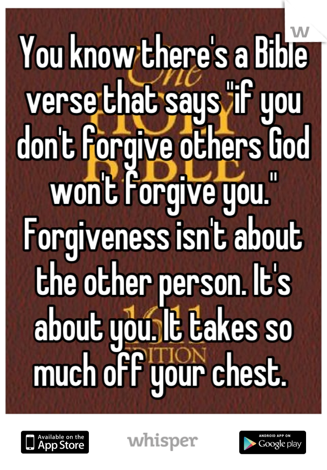 You know there's a Bible verse that says "if you don't forgive others God won't forgive you." Forgiveness isn't about the other person. It's about you. It takes so much off your chest. 