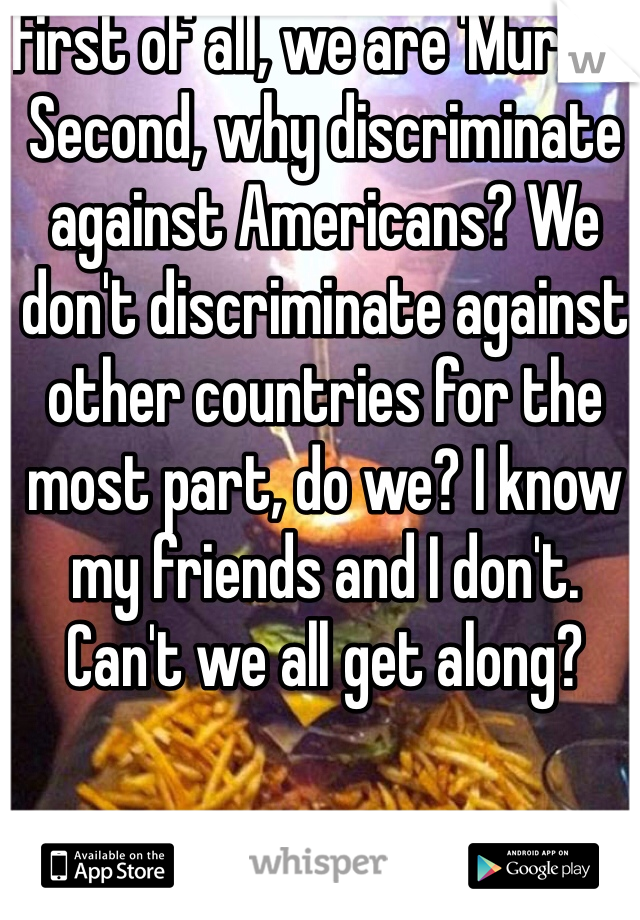 First of all, we are 'Murica. Second, why discriminate against Americans? We don't discriminate against other countries for the most part, do we? I know my friends and I don't. Can't we all get along?