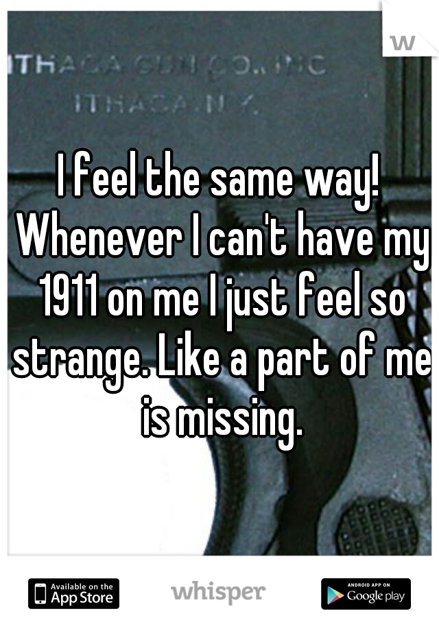 I feel the same way! Whenever I can't have my 1911 on me I just feel so strange. Like a part of me is missing.