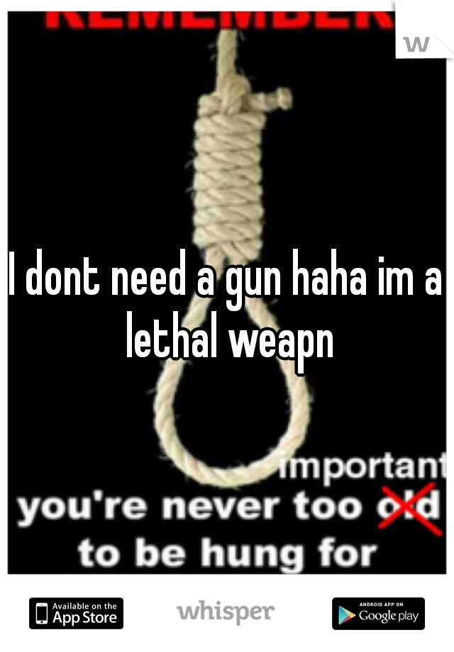 I dont need a gun haha im a lethal weapn