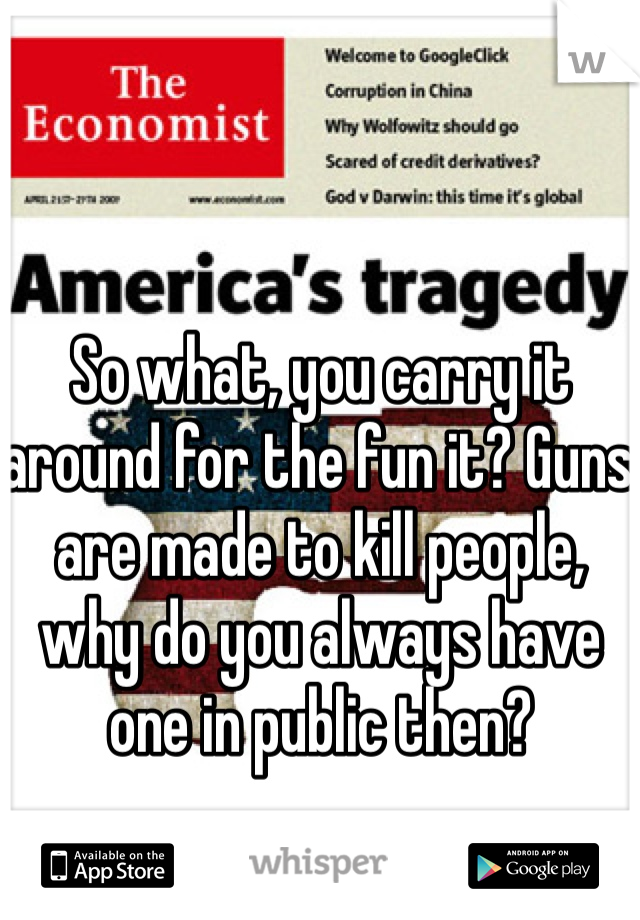 So what, you carry it around for the fun it? Guns are made to kill people, why do you always have one in public then?