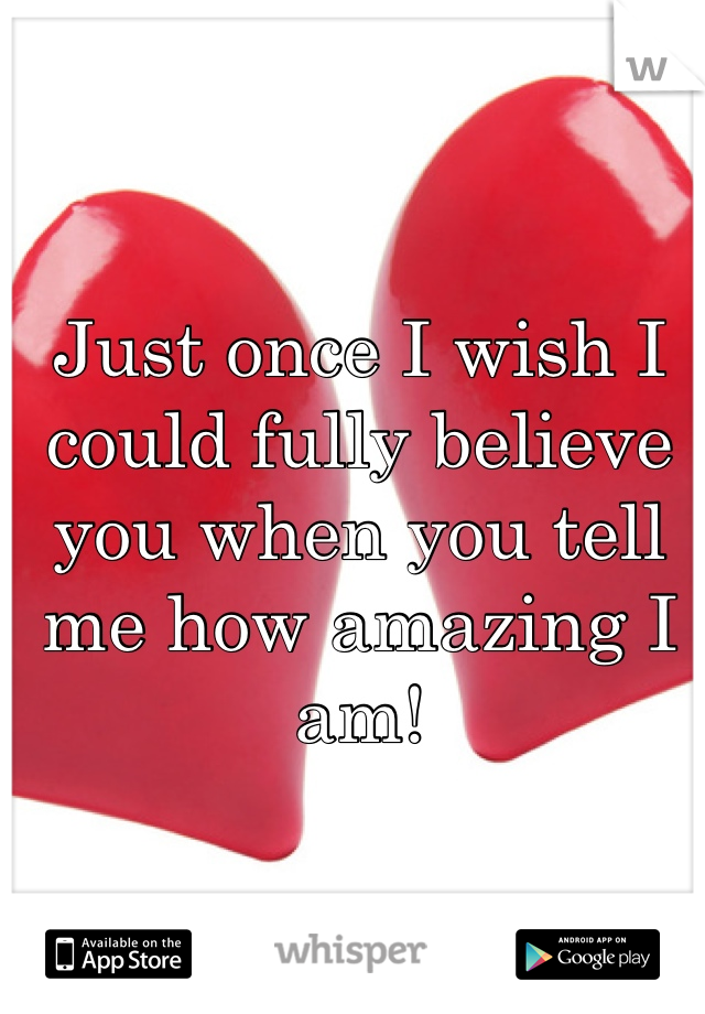 Just once I wish I could fully believe you when you tell me how amazing I am! 