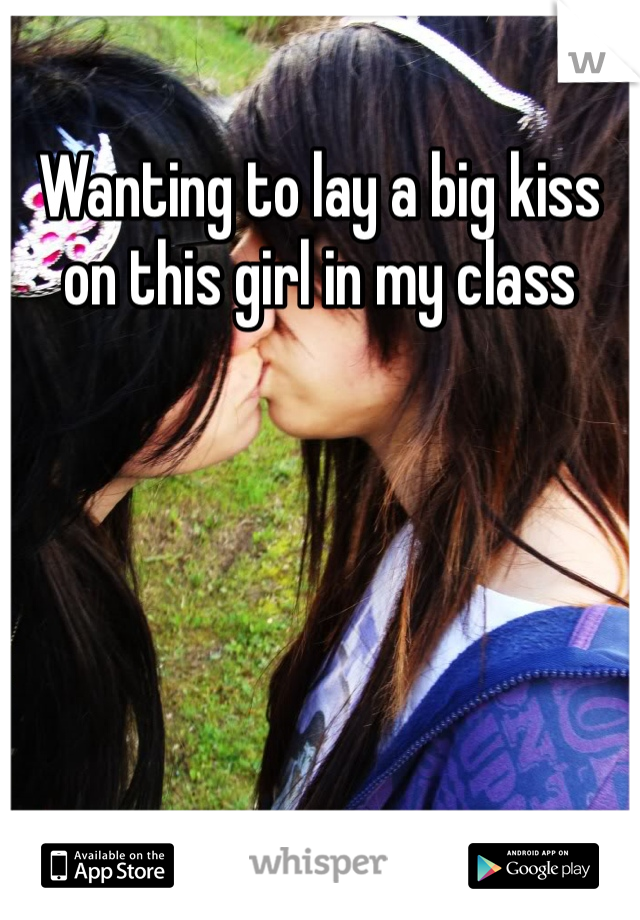 Wanting to lay a big kiss on this girl in my class