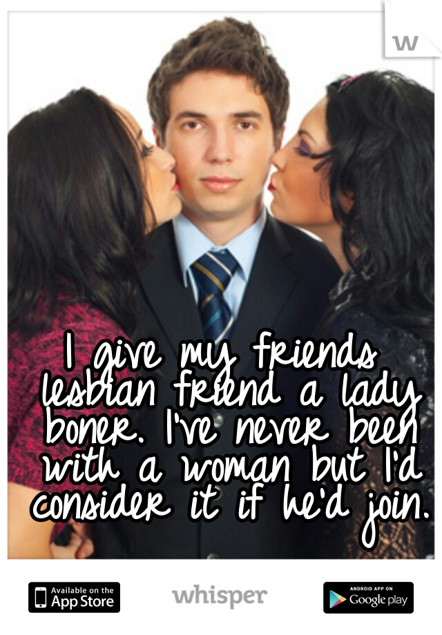 I give my friends lesbian friend a lady boner. I've never been with a woman but I'd consider it if he'd join.