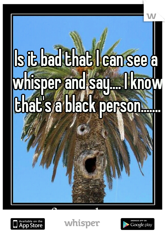 Is it bad that I can see a whisper and say.... I know that's a black person.......