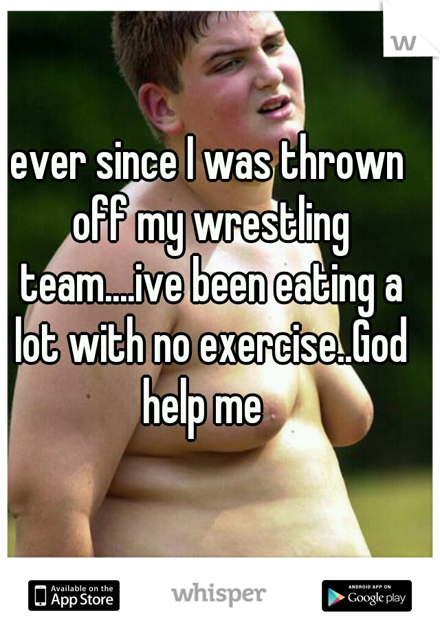 ever since I was thrown off my wrestling team....ive been eating a lot with no exercise..God help me  
