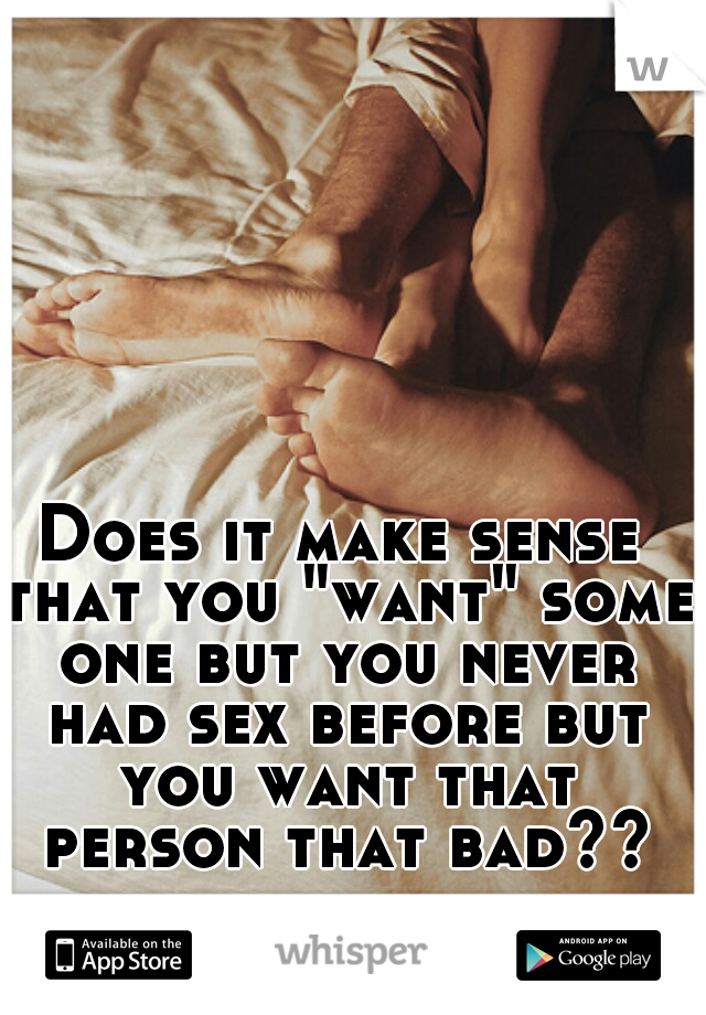 Does it make sense that you "want" some one but you never had sex before but you want that person that bad??