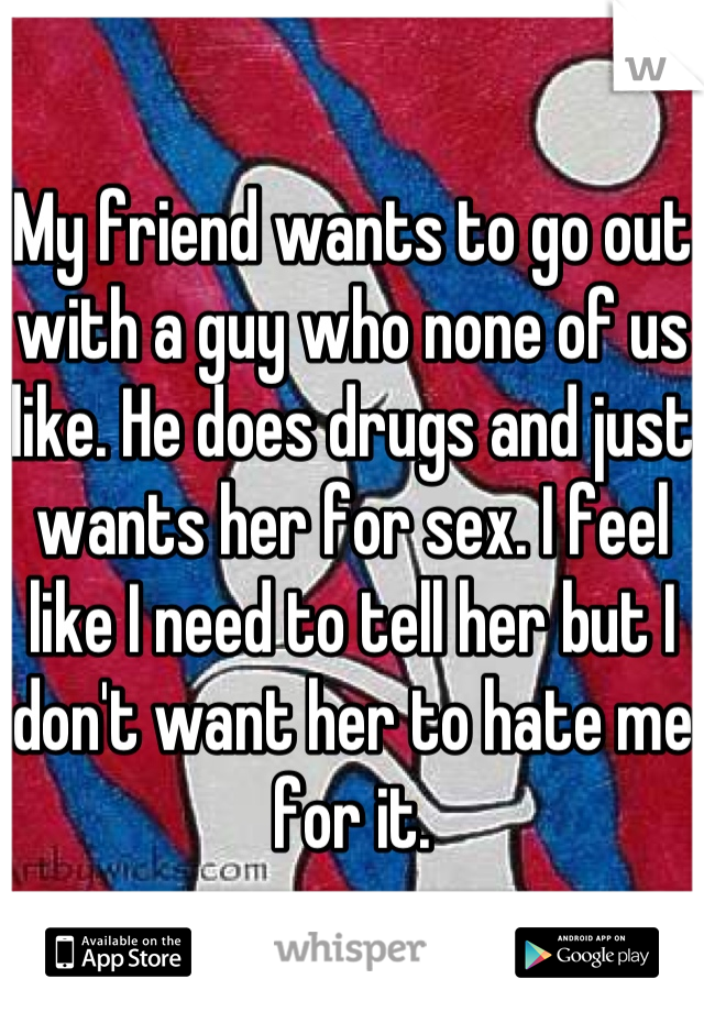 My friend wants to go out with a guy who none of us like. He does drugs and just wants her for sex. I feel like I need to tell her but I don't want her to hate me for it.