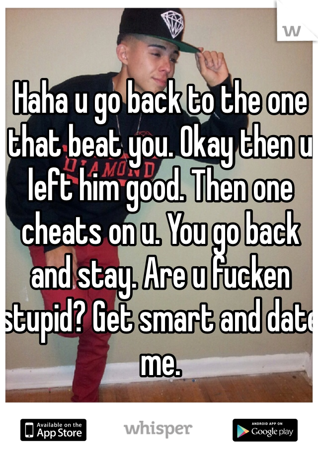 Haha u go back to the one that beat you. Okay then u left him good. Then one cheats on u. You go back and stay. Are u fucken stupid? Get smart and date me. 